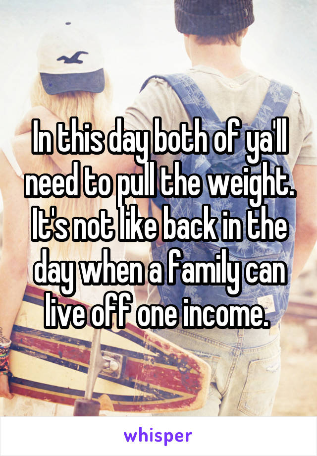 In this day both of ya'll need to pull the weight. It's not like back in the day when a family can live off one income. 