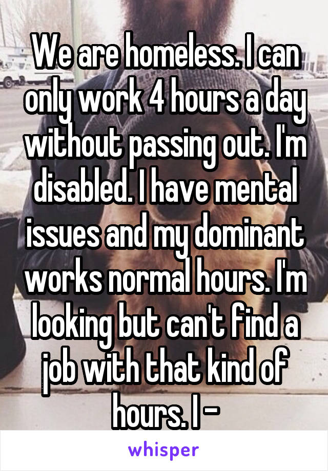 We are homeless. I can only work 4 hours a day without passing out. I'm disabled. I have mental issues and my dominant works normal hours. I'm looking but can't find a job with that kind of hours. I -