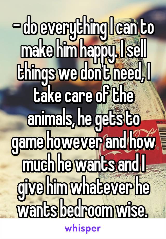 - do everything I can to make him happy. I sell things we don't need, I take care of the animals, he gets to game however and how much he wants and I give him whatever he wants bedroom wise. 