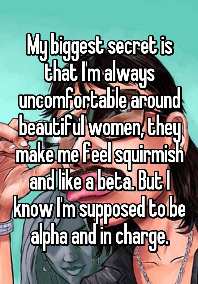 My biggest secret is that I'm always uncomfortable around beautiful women, they make me feel squirmish and like a beta. But I know I'm supposed to be alpha and in charge.