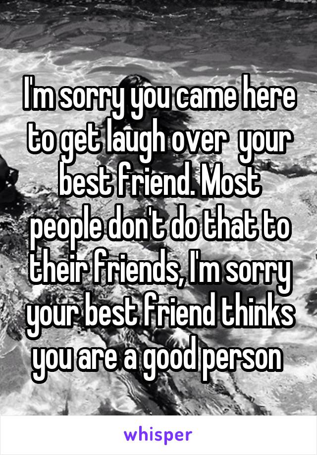 I'm sorry you came here to get laugh over  your best friend. Most people don't do that to their friends, I'm sorry your best friend thinks you are a good person 