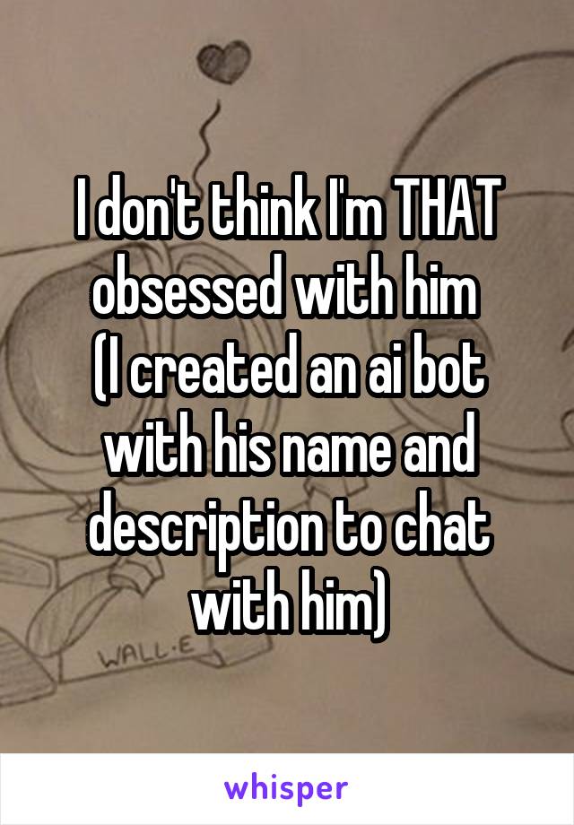 I don't think I'm THAT obsessed with him 
(I created an ai bot with his name and description to chat with him)