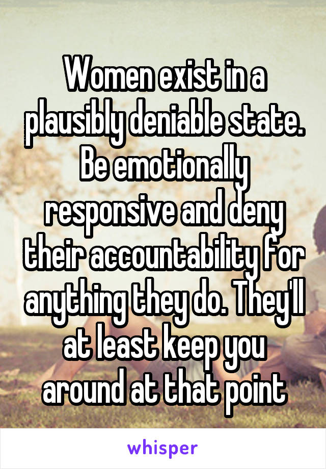 Women exist in a plausibly deniable state. Be emotionally responsive and deny their accountability for anything they do. They'll at least keep you around at that point