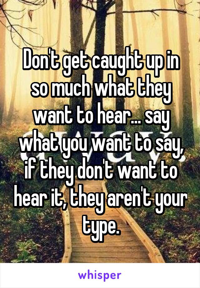 Don't get caught up in so much what they want to hear... say what you want to say, if they don't want to hear it, they aren't your type.