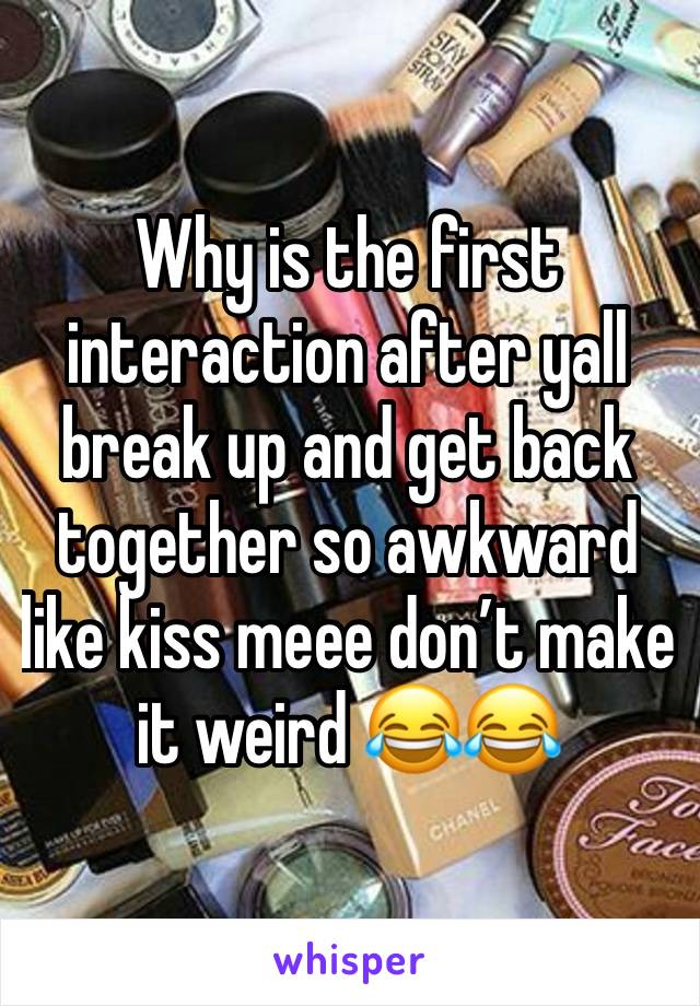 Why is the first interaction after yall break up and get back together so awkward like kiss meee don’t make it weird 😂😂