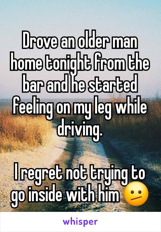 Drove an older man home tonight from the bar and he started feeling on my leg while driving.

I regret not trying to go inside with him 🫤