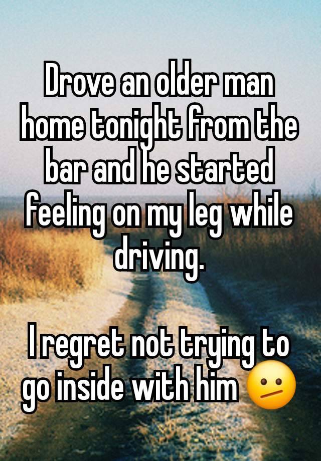 Drove an older man home tonight from the bar and he started feeling on my leg while driving.

I regret not trying to go inside with him 🫤