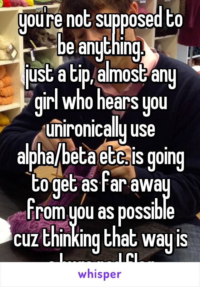 you're not supposed to be anything.
just a tip, almost any girl who hears you unironically use alpha/beta etc. is going to get as far away from you as possible cuz thinking that way is a huge red flag
