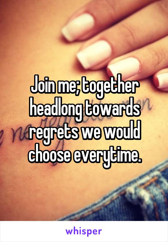 Join me; together headlong towards regrets we would choose everytime.