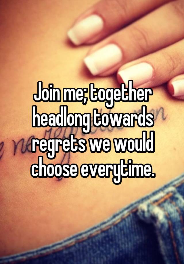 Join me; together headlong towards regrets we would choose everytime.