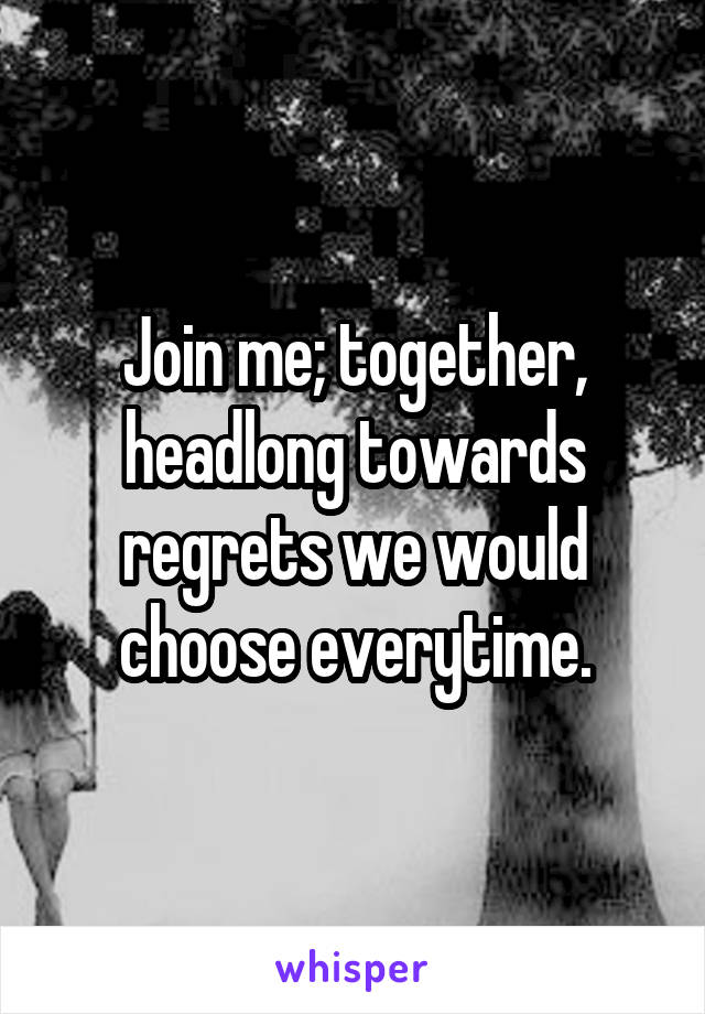 Join me; together, headlong towards regrets we would choose everytime.