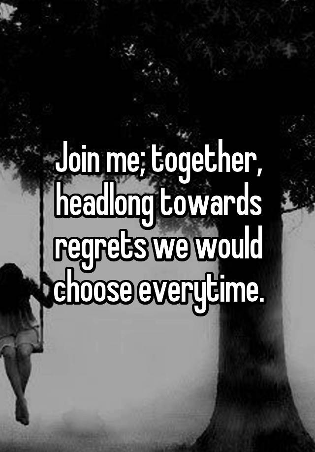 Join me; together, headlong towards regrets we would choose everytime.