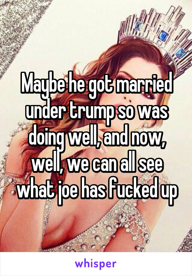 Maybe he got married under trump so was doing well, and now, well, we can all see what joe has fucked up