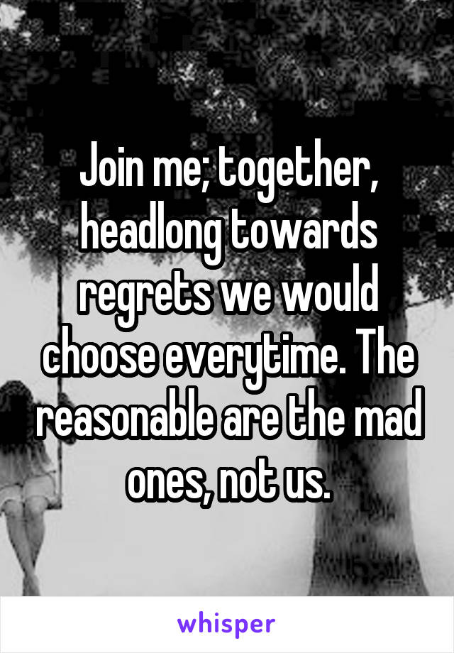 Join me; together, headlong towards regrets we would choose everytime. The reasonable are the mad ones, not us.