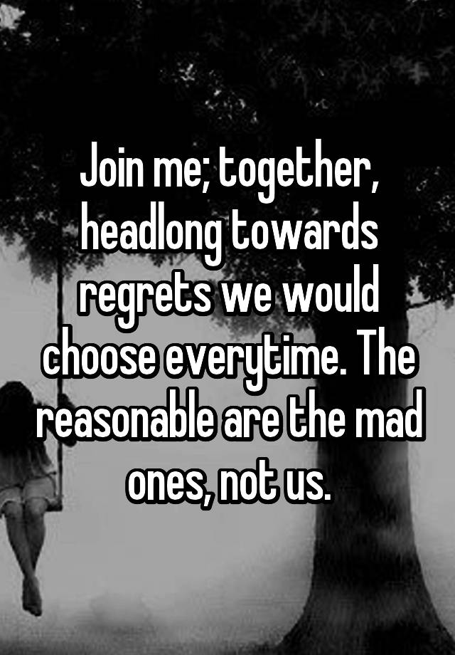 Join me; together, headlong towards regrets we would choose everytime. The reasonable are the mad ones, not us.