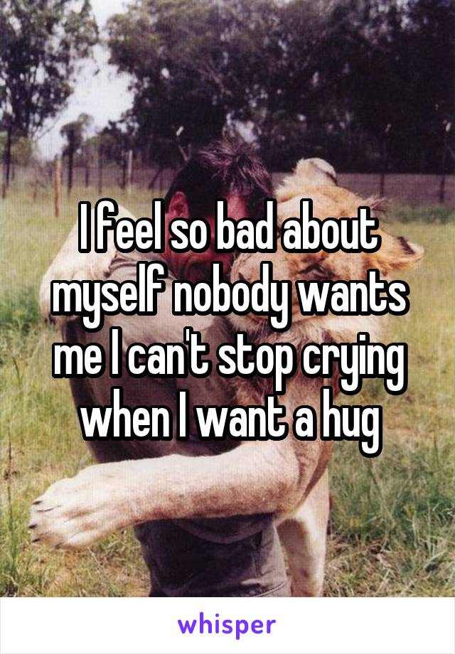 I feel so bad about myself nobody wants me I can't stop crying when I want a hug