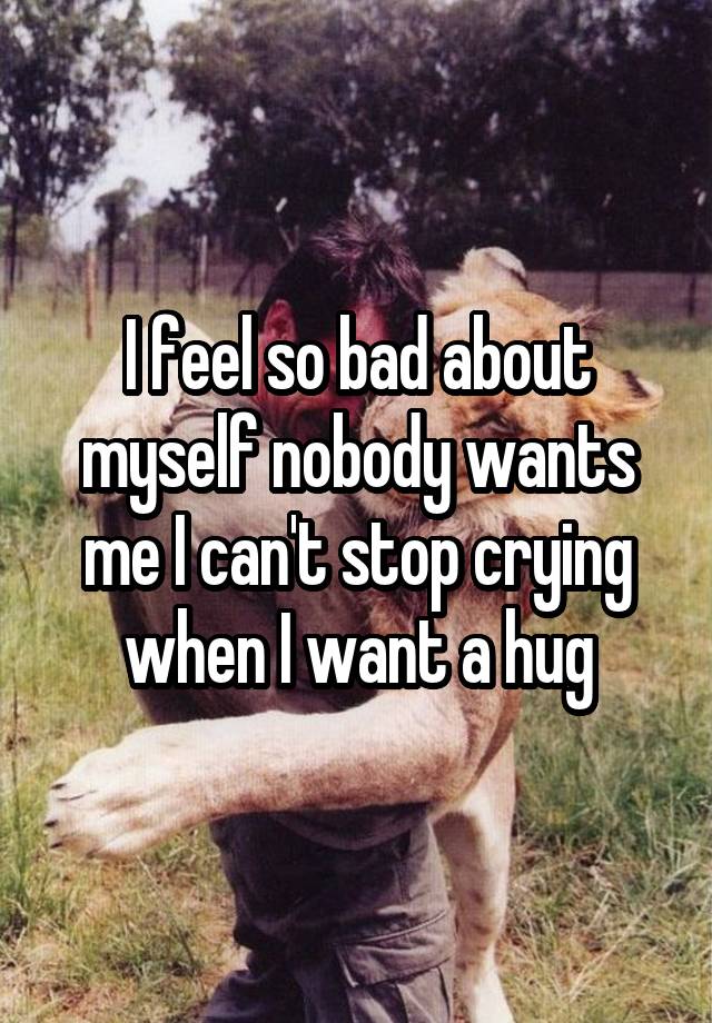 I feel so bad about myself nobody wants me I can't stop crying when I want a hug