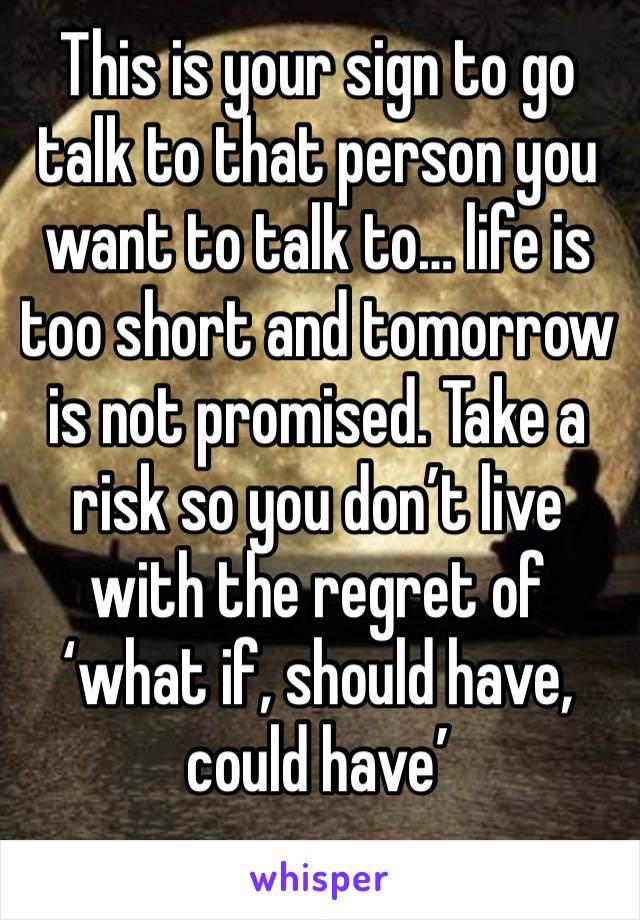 This is your sign to go talk to that person you want to talk to… life is too short and tomorrow is not promised. Take a risk so you don’t live with the regret of ‘what if, should have, could have’ 