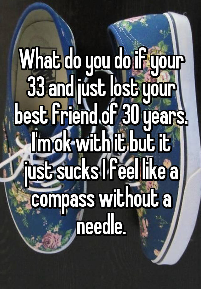 What do you do if your 33 and just lost your best friend of 30 years.
I'm ok with it but it just sucks I feel like a compass without a needle.