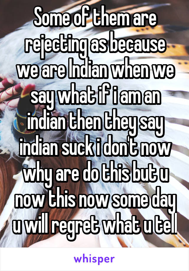 Some of them are rejecting as because we are Indian when we say what if i am an indian then they say indian suck i don't now why are do this but u now this now some day u will regret what u tell 