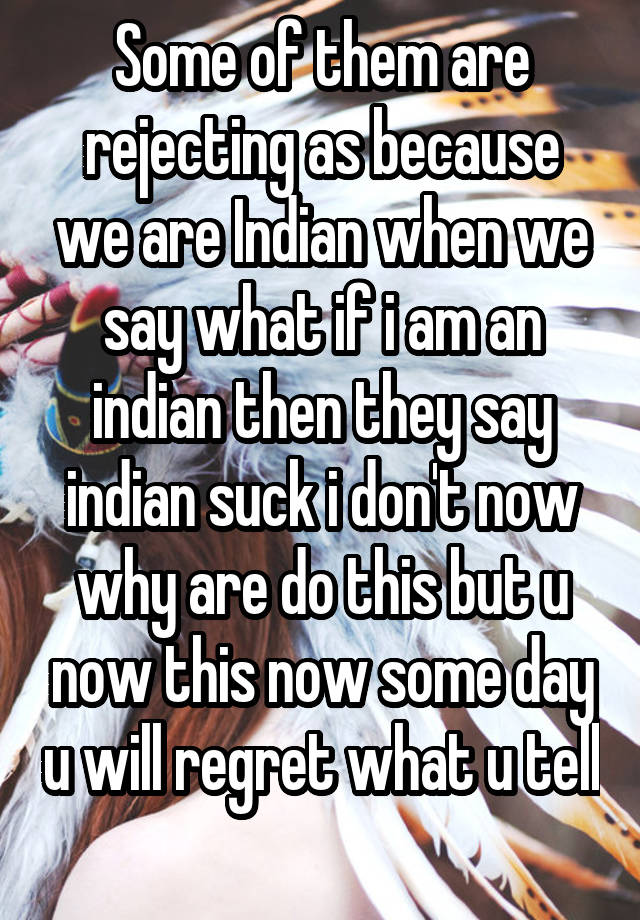 Some of them are rejecting as because we are Indian when we say what if i am an indian then they say indian suck i don't now why are do this but u now this now some day u will regret what u tell 