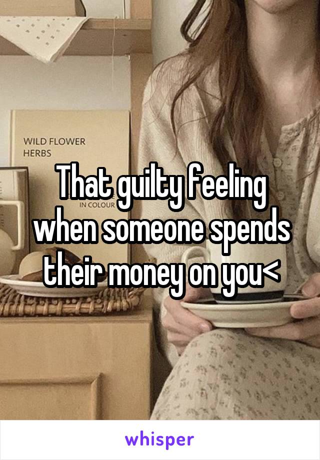 That guilty feeling when someone spends their money on you<