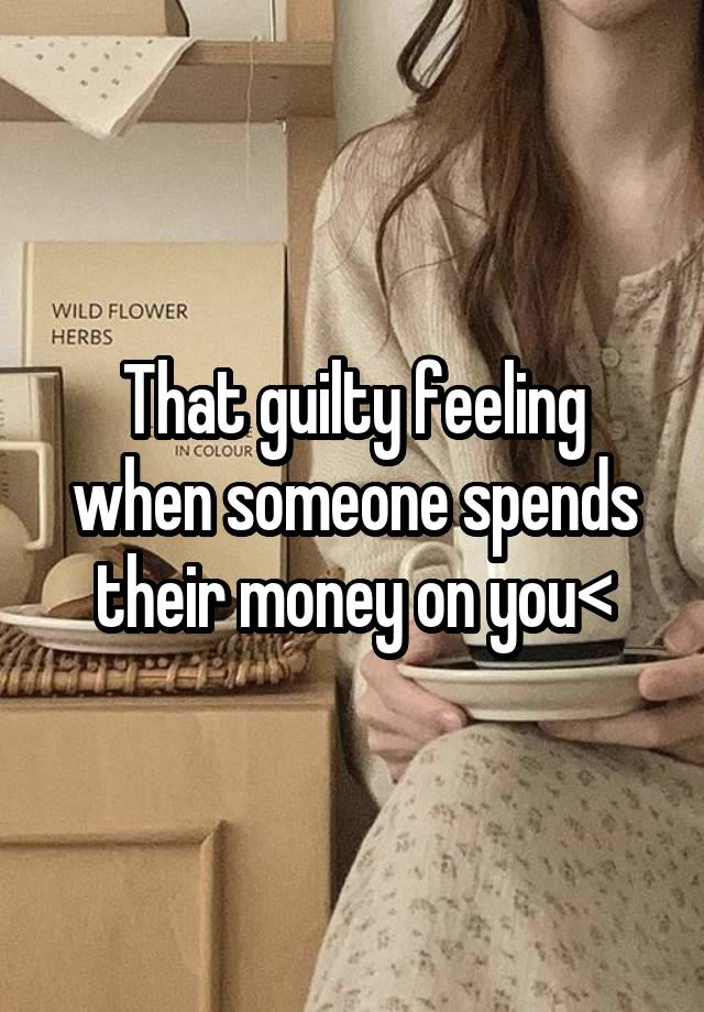 That guilty feeling when someone spends their money on you<