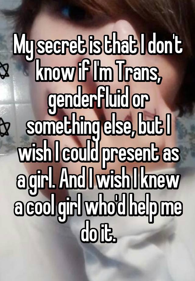 My secret is that I don't know if I'm Trans, genderfluid or something else, but I wish I could present as a girl. And I wish I knew a cool girl who'd help me do it.