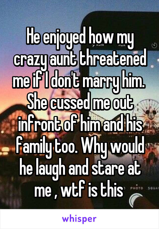 He enjoyed how my crazy aunt threatened me if I don't marry him.  She cussed me out infront of him and his family too. Why would he laugh and stare at me , wtf is this 