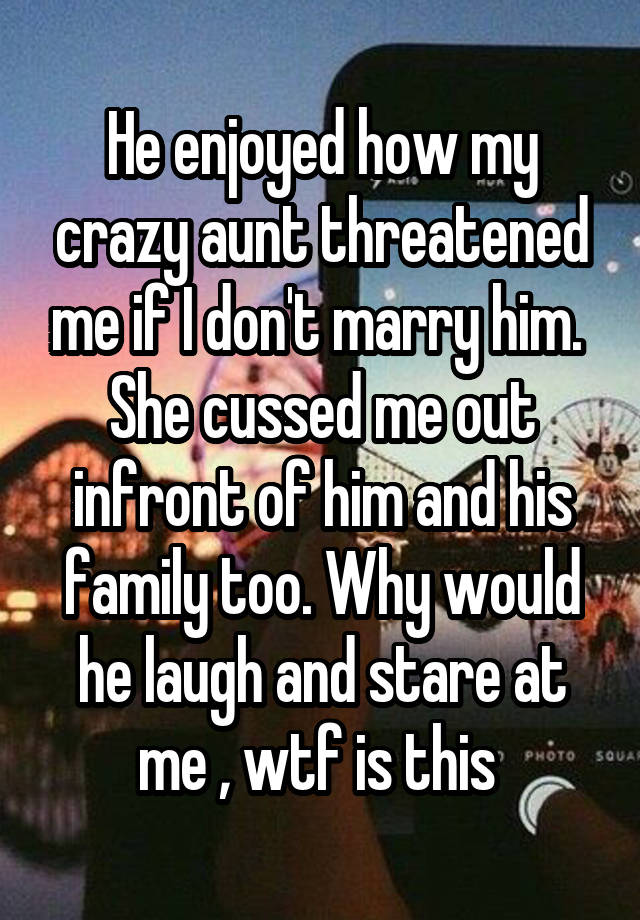 He enjoyed how my crazy aunt threatened me if I don't marry him.  She cussed me out infront of him and his family too. Why would he laugh and stare at me , wtf is this 