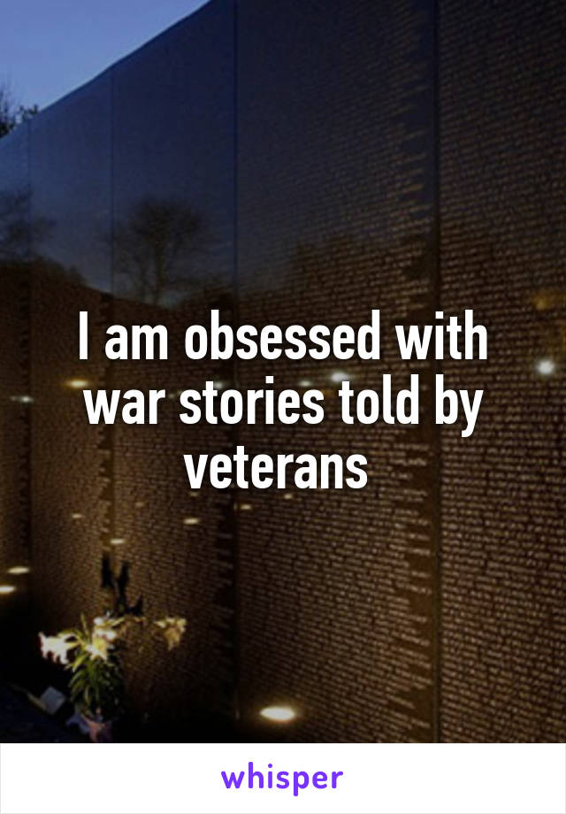 I am obsessed with war stories told by veterans 