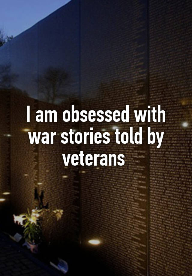 I am obsessed with war stories told by veterans 