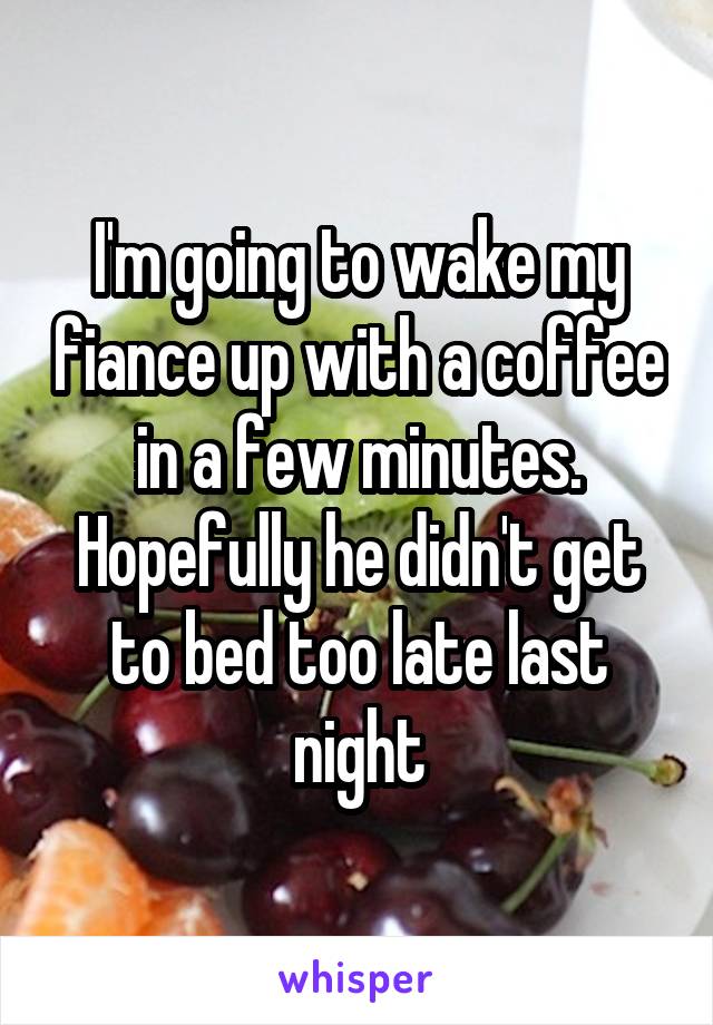 I'm going to wake my fiance up with a coffee in a few minutes. Hopefully he didn't get to bed too late last night