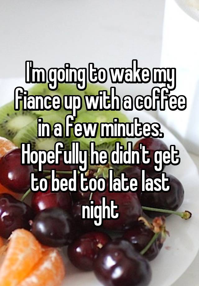 I'm going to wake my fiance up with a coffee in a few minutes. Hopefully he didn't get to bed too late last night