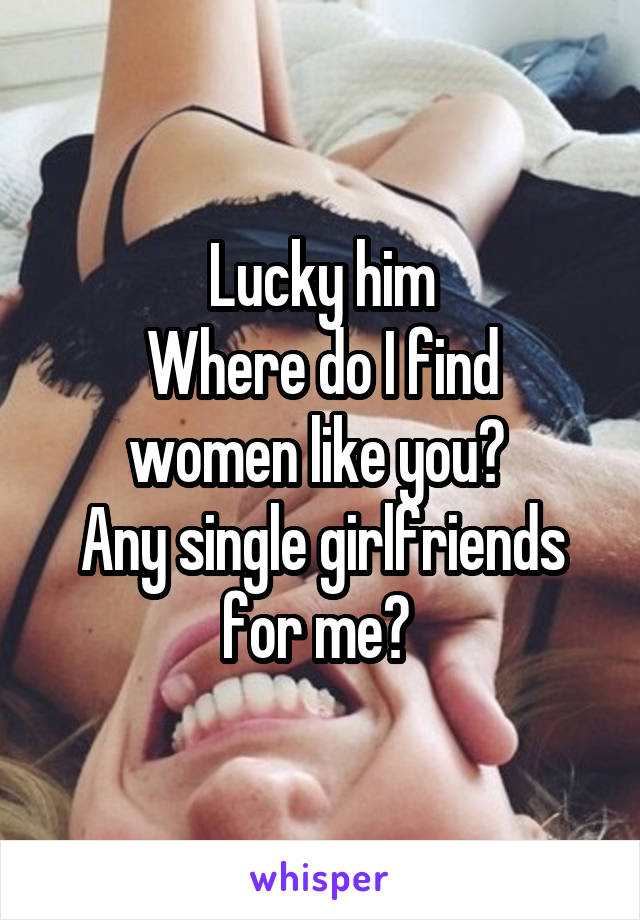 Lucky him
Where do I find women like you? 
Any single girlfriends for me? 