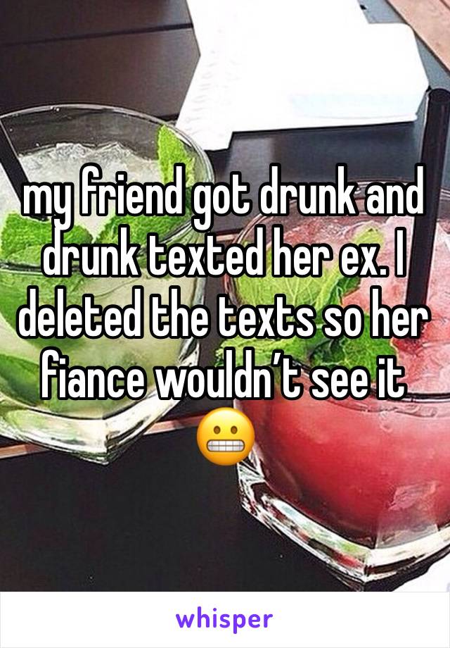 my friend got drunk and drunk texted her ex. I deleted the texts so her fiance wouldn’t see it 😬