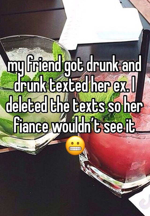 my friend got drunk and drunk texted her ex. I deleted the texts so her fiance wouldn’t see it 😬