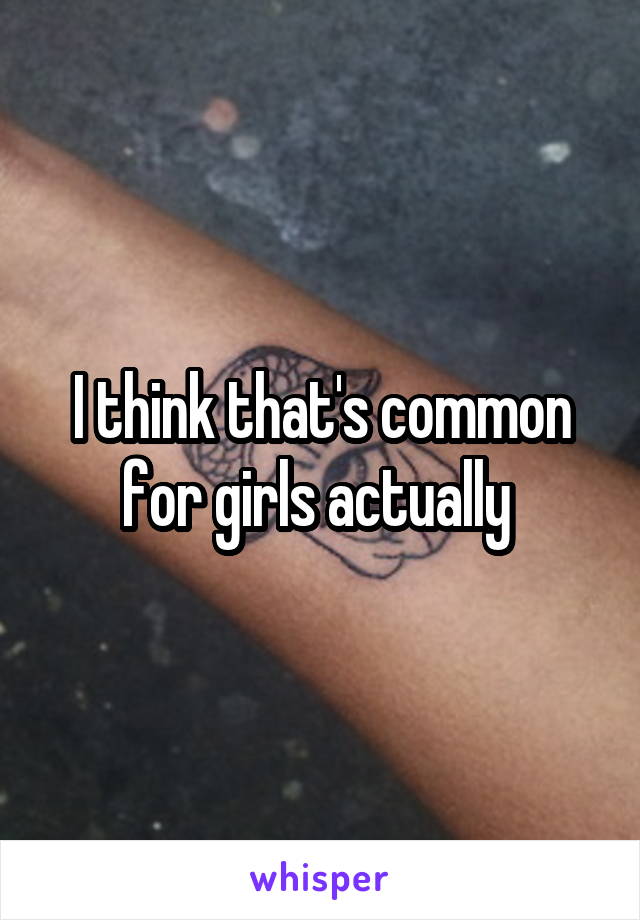 I think that's common for girls actually 