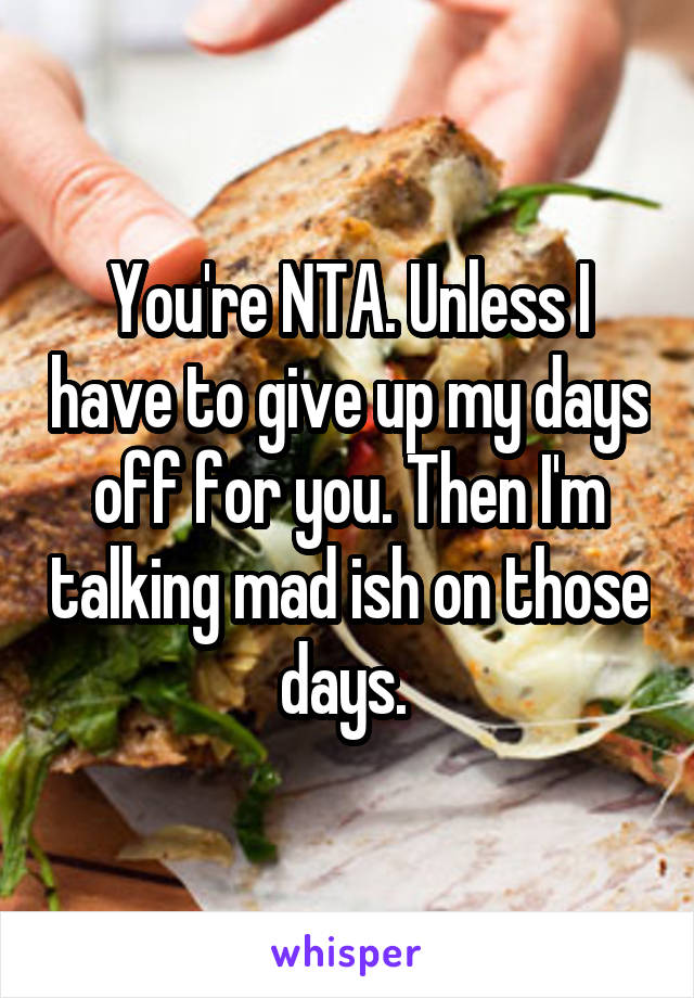 You're NTA. Unless I have to give up my days off for you. Then I'm talking mad ish on those days. 