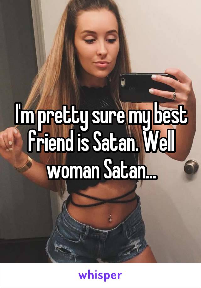 I'm pretty sure my best friend is Satan. Well woman Satan...