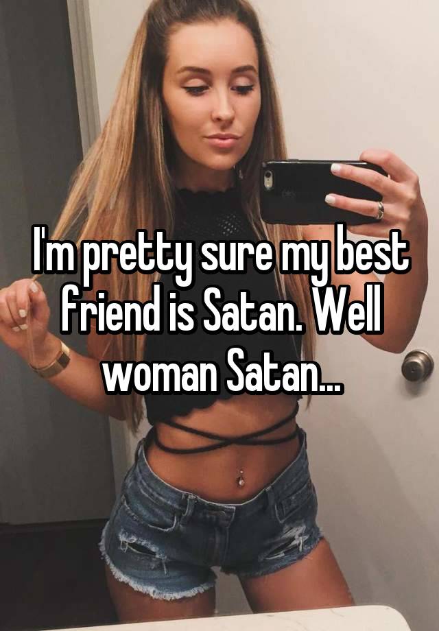 I'm pretty sure my best friend is Satan. Well woman Satan...