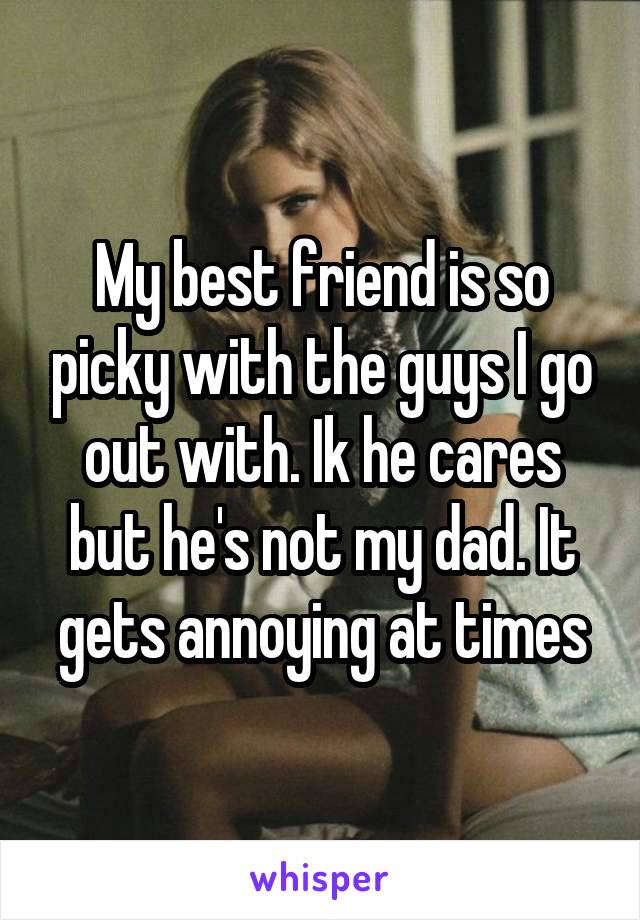 My best friend is so picky with the guys I go out with. Ik he cares but he's not my dad. It gets annoying at times