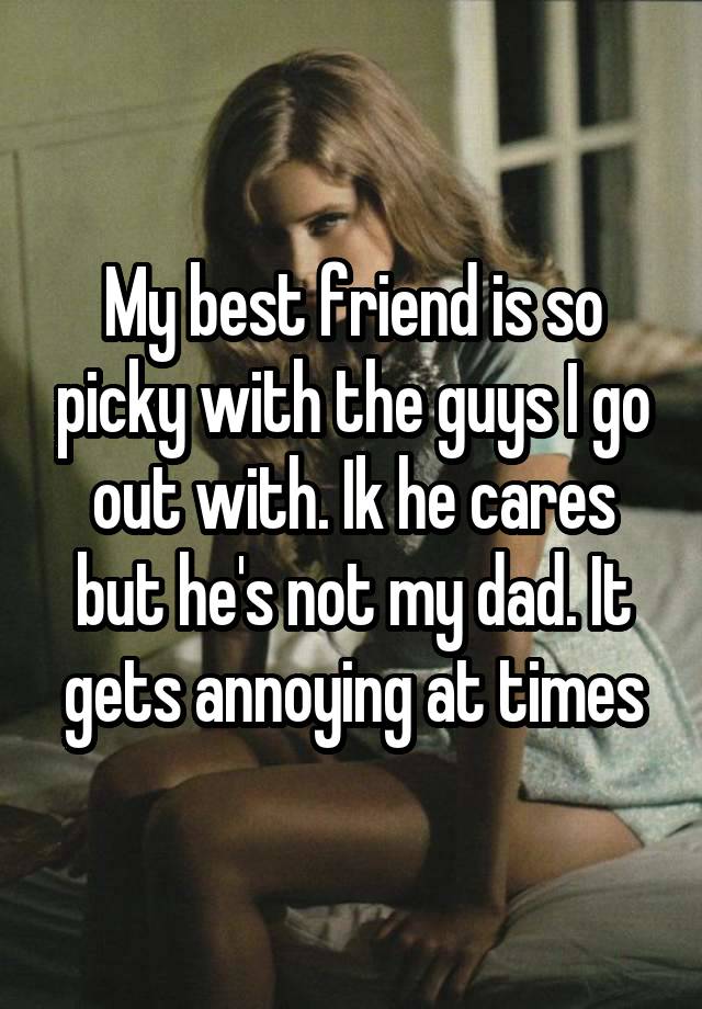 My best friend is so picky with the guys I go out with. Ik he cares but he's not my dad. It gets annoying at times