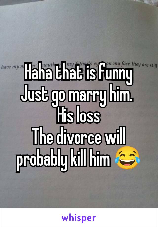 Haha that is funny
Just go marry him. 
His loss
The divorce will probably kill him 😂