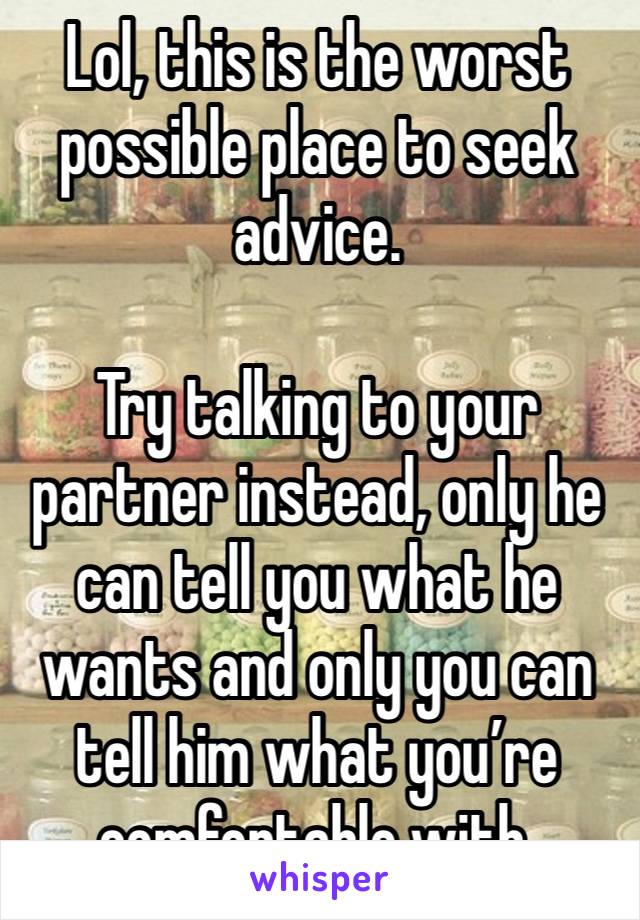 Lol, this is the worst possible place to seek advice.

Try talking to your partner instead, only he can tell you what he wants and only you can tell him what you’re comfortable with.