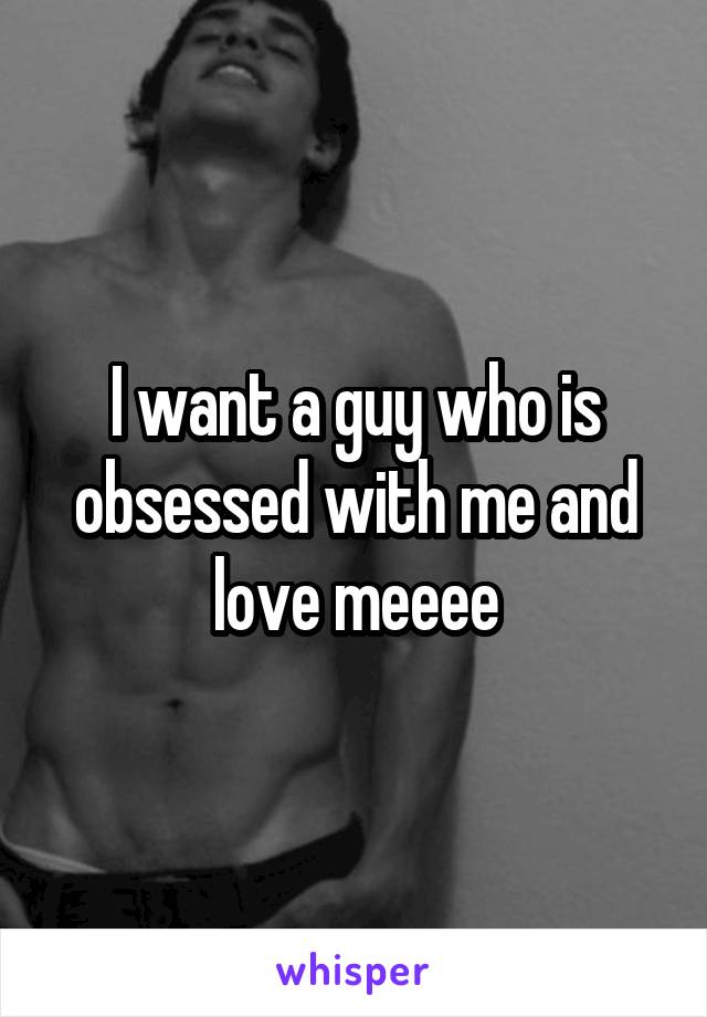 I want a guy who is obsessed with me and love meeee