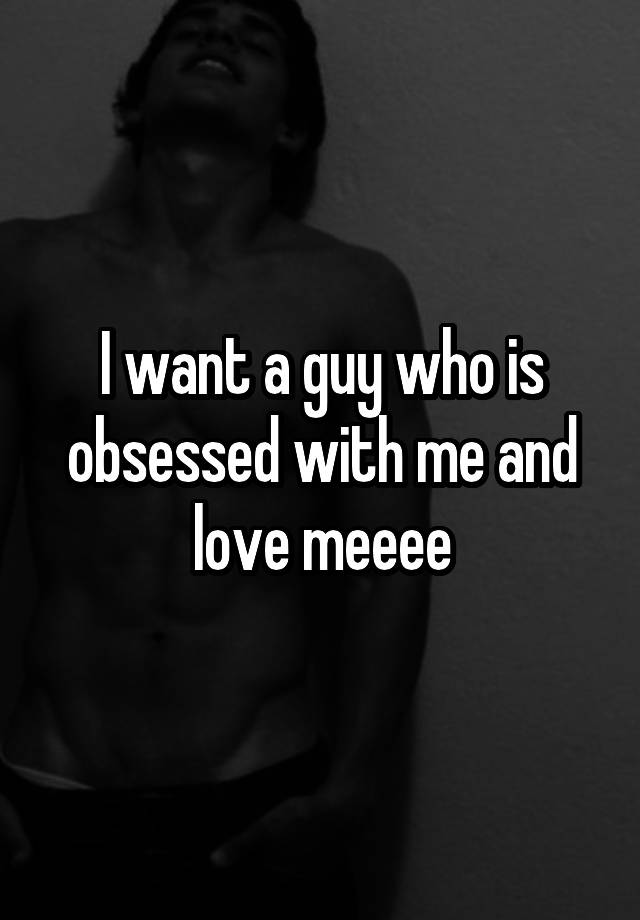 I want a guy who is obsessed with me and love meeee