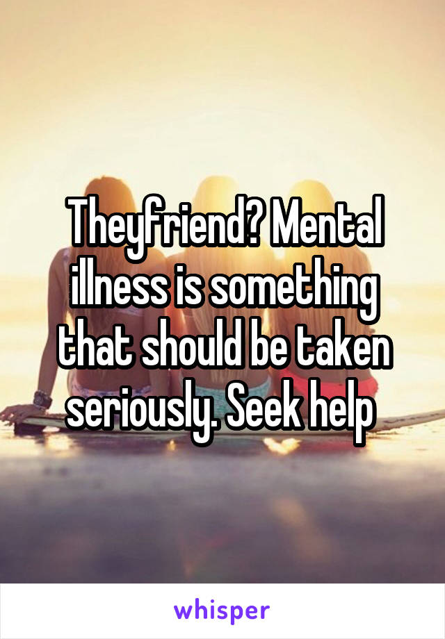 Theyfriend? Mental illness is something that should be taken seriously. Seek help 