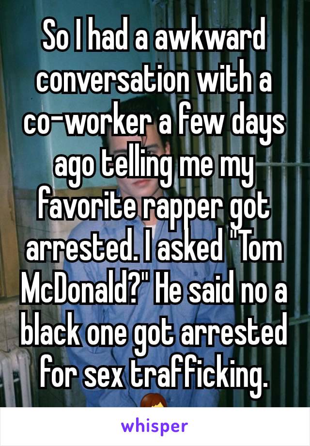 So I had a awkward conversation with a co-worker a few days ago telling me my favorite rapper got arrested. I asked "Tom McDonald?" He said no a black one got arrested for sex trafficking. 🤷‍♂️