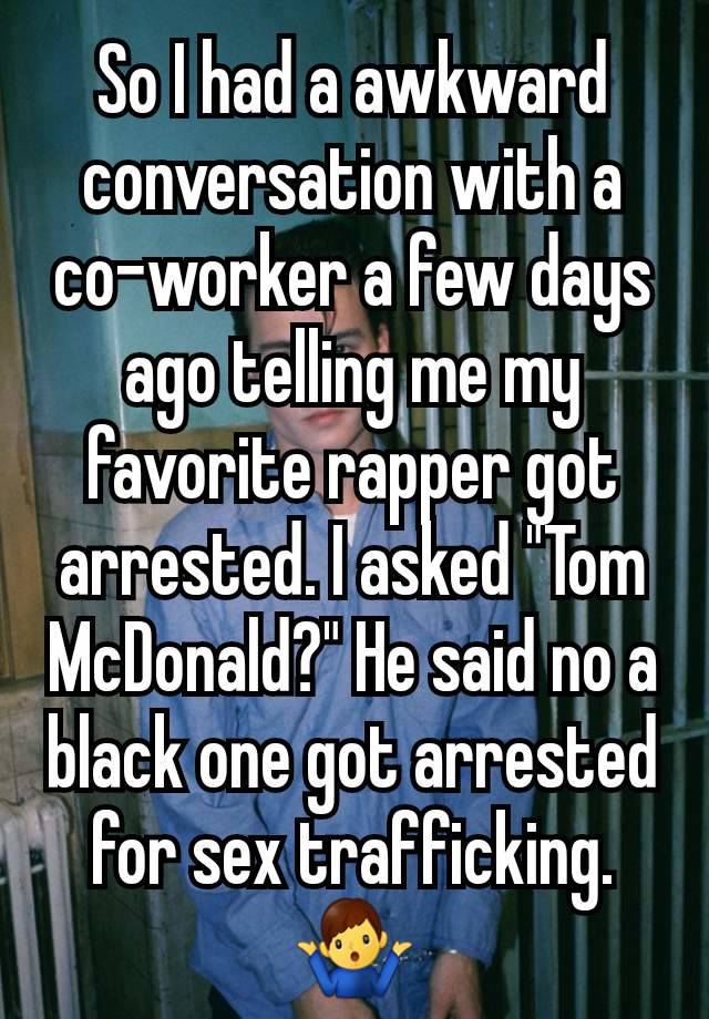 So I had a awkward conversation with a co-worker a few days ago telling me my favorite rapper got arrested. I asked "Tom McDonald?" He said no a black one got arrested for sex trafficking. 🤷‍♂️